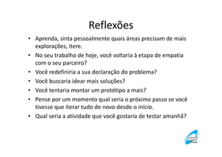 Reflexões
• Aprenda, sinta pessoalmente quais áreas precisam de mais
explorações, itere.
• No seu trabalho de hoje, você voltaria à etapa de empatia
com o seu parceiro?
• Você redefiniria a sua declaração do problema?
• Você buscaria idear mais soluções?
• Você tentaria montar um protótipo a mais?
• Pense por um momento qual seria o próximo passo se você
tivesse que iterar tudo de novo desde o início.
• Qual seria a atividade que você gostaria de testar amanhã?

 