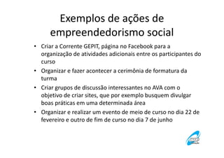 Exemplos de ações de
empreendedorismo social
• Criar a Corrente GEPIT, página no Facebook para a
organização de atividades adicionais entre os participantes do
curso
• Organizar e fazer acontecer a cerimônia de formatura da
turma
• Criar grupos de discussão interessantes no AVA com o
objetivo de criar sites, que por exemplo busquem divulgar
boas práticas em uma determinada área
• Organizar e realizar um evento de meio de curso no dia 22 de
fevereiro e outro de fim de curso no dia 7 de junho

 