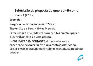 Submissão da proposta do empreendimento
– até aula 4 (22 fev)
Exemplo:
Proposta de Empreendimento Social
Título: Site de Bons Hábitos Mentais
Fazer um site que cadastre bons hábitos mentais para o
desenvolvimento de uma pessoa.
INFORMAÇÃO IMPORTANTE: é mais relevante a
capacidade de executar do que a criatividade; podem
existir diversos sites de bons hábitos mentais, competindo
entre si

 