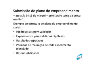 Submissão do plano do empreendimento
– até aula 5 (15 de março) – este será o tema da prova
escrita 1.
Exemplo de estrutura de plano de empreendimento
social:
• Hipóteses a serem validadas
• Experimentos para validar as hipóteses
• Resultados esperados
• Períodos de realização de cada experimento
planejado
• Responsabilidades

 