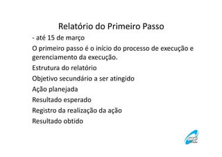 Relatório do Primeiro Passo
- até 15 de março
O primeiro passo é o início do processo de execução e
gerenciamento da execução.
Estrutura do relatório
Objetivo secundário a ser atingido
Ação planejada
Resultado esperado
Registro da realização da ação
Resultado obtido

 