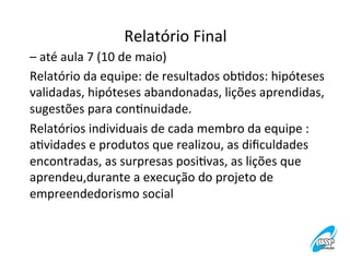 Relatório	
  Final
	
  
–	
  até	
  aula	
  7	
  (10	
  de	
  maio)	
  
Relatório	
  da	
  equipe:	
  de	
  resultados	
  obVdos:	
  hipóteses	
  
validadas,	
  hipóteses	
  abandonadas,	
  lições	
  aprendidas,	
  
sugestões	
  para	
  conVnuidade.	
  
Relatórios	
  individuais	
  de	
  cada	
  membro	
  da	
  equipe	
  :	
  	
  
aVvidades	
  e	
  produtos	
  que	
  realizou,	
  as	
  diﬁculdades	
  
encontradas,	
  as	
  surpresas	
  posiVvas,	
  as	
  lições	
  que	
  
aprendeu,durante	
  a	
  execução	
  do	
  projeto	
  de	
  
empreendedorismo	
  social	
  

 