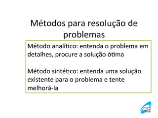 Métodos	
  para	
  resolução	
  de	
  
problemas	
  
Método	
  analíVco:	
  entenda	
  o	
  problema	
  em	
  
detalhes,	
  procure	
  a	
  solução	
  óVma	
  
	
  
Método	
  sintéVco:	
  entenda	
  uma	
  solução	
  
existente	
  para	
  o	
  problema	
  e	
  tente	
  
melhorá-­‐la	
  

 
