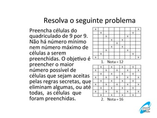 Resolva	
  o	
  seguinte	
  problema
	
  
Preencha	
  células	
  do	
  
quadriculado	
  de	
  9	
  por	
  9.	
  
Não	
  há	
  número	
  mínimo	
  
nem	
  número	
  máximo	
  de	
  
células	
  a	
  serem	
  
preenchidas.	
  O	
  objeVvo	
  é	
  
preencher	
  o	
  maior	
  
número	
  possível	
  de	
  
células	
  que	
  sejam	
  aceitas	
  
pelas	
  regras	
  secretas,	
  que	
  
eliminam	
  algumas,	
  ou	
  até	
  
todas,	
  	
  as	
  células	
  	
  que	
  
foram	
  preenchidas.	
  

 