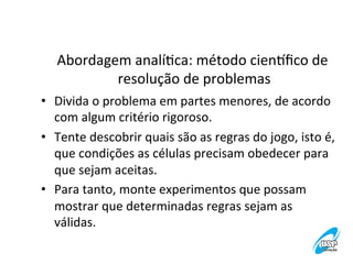 Abordagem	
  analíVca:	
  método	
  cienwﬁco	
  de	
  
resolução	
  de	
  problemas
	
  
•  Divida	
  o	
  problema	
  em	
  partes	
  menores,	
  de	
  acordo	
  
com	
  algum	
  critério	
  rigoroso.	
  
•  Tente	
  descobrir	
  quais	
  são	
  as	
  regras	
  do	
  jogo,	
  isto	
  é,
	
  
que	
  condições	
  as	
  células	
  precisam	
  obedecer	
  para	
  
que	
  sejam	
  aceitas.	
  
•  Para	
  tanto,	
  monte	
  experimentos	
  que	
  possam	
  
mostrar	
  que	
  determinadas	
  regras	
  sejam	
  as	
  
válidas.	
  

 