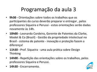Programação	
  da	
  aula	
  3
	
  
•  9h30	
  -­‐	
  Orientações	
  sobre	
  todos	
  os	
  trabalhos	
  que	
  os	
  
parVcipantes	
  do	
  curso	
  deverão	
  preparar	
  e	
  entregar	
  ,	
  pelos	
  
professores	
  Siqueira	
  e	
  Perussi	
  -­‐	
  estas	
  orientações	
  serão	
  dadas	
  
novamente	
  às	
  14h.	
  
•  10h00	
  -­‐	
  Leonardo	
  Cordeiro,	
  Gerente	
  de	
  Patentes	
  da	
  Clarke,	
  
Modet	
  &	
  Co	
  (Brazil)	
  -­‐	
  Gestão	
  da	
  propriedade	
  intelectual	
  no	
  
Brasil	
  -­‐	
  sistema	
  de	
  patente	
  -­‐	
  inovação	
  e	
  proteção	
  fazem	
  a	
  
diferença!	
  
•  11h30	
  -­‐	
  Prof.	
  Siqueira	
  -­‐	
  uma	
  aula	
  práVca	
  sobre	
  Design	
  
Thinking	
  
•  14h00	
  -­‐	
  RepeVção	
  das	
  orientações	
  sobre	
  os	
  trabalhos,	
  pelos	
  
professores	
  Siqueira	
  e	
  Perussi.	
  
•  14h30	
  -­‐	
  Encerramento.	
  

 