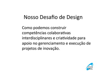 Nosso	
  Desaﬁo	
  de	
  Design
	
  
Como	
  podemos	
  construir	
  
competências	
  colaboraVvas	
  
interdisciplinares	
  e	
  criaVvidade	
  para	
  
apoio	
  no	
  gerenciamento	
  e	
  execução	
  de	
  
projetos	
  de	
  inovação.	
  

 