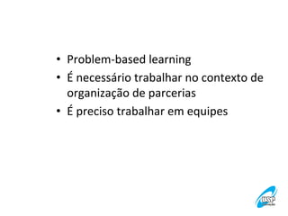 •  Problem-­‐based	
  learning	
  
•  É	
  necessário	
  trabalhar	
  no	
  contexto	
  de	
  
organização	
  de	
  parcerias	
  
•  É	
  preciso	
  trabalhar	
  em	
  equipes	
  

 