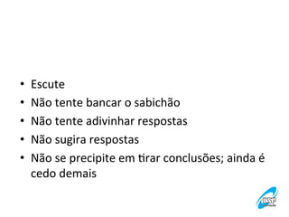 • 
• 
• 
• 
• 

Escute	
  
Não	
  tente	
  bancar	
  o	
  sabichão	
  
Não	
  tente	
  adivinhar	
  respostas	
  
Não	
  sugira	
  respostas	
  
Não	
  se	
  precipite	
  em	
  Vrar	
  conclusões;	
  ainda	
  é	
  
cedo	
  demais	
  

 