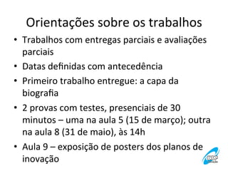 Orientações	
  sobre	
  os	
  trabalhos
	
  
•  Trabalhos	
  com	
  entregas	
  parciais	
  e	
  avaliações	
  
parciais	
  
•  Datas	
  deﬁnidas	
  com	
  antecedência	
  
•  Primeiro	
  trabalho	
  entregue:	
  a	
  capa	
  da	
  
biograﬁa	
  
•  2	
  provas	
  com	
  testes,	
  presenciais	
  de	
  30	
  
minutos	
  –	
  uma	
  na	
  aula	
  5	
  (15	
  de	
  março);	
  outra	
  
na	
  aula	
  8	
  (31	
  de	
  maio),	
  às	
  14h	
  
•  Aula	
  9	
  –	
  exposição	
  de	
  posters	
  dos	
  planos	
  de	
  
inovação	
  	
  

 