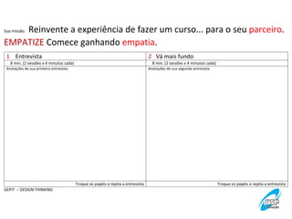  Reinvente	
  a	
  experiência	
  de	
  fazer	
  um	
  curso...	
  para	
  o	
  seu	
  parceiro.	
  
EMPATIZE	
  Comece	
  ganhando	
  empatia.	
  
Sua	
  missão:	
  

1	
  	
  	
  	
  Entrevista	
  

2	
  	
  	
  Vá	
  mais	
  fundo	
  

	
  	
  	
  	
  8	
  min.	
  (2	
  sessões	
  x	
  4	
  minutos	
  cada)	
  
Anotações	
  de	
  sua	
  primeira	
  entrevista	
  

	
  	
  	
  	
  8	
  min.	
  (2	
  sessões	
  x	
  4	
  minutos	
  cada)	
  
Anotações	
  de	
  sua	
  segunda	
  entrevista	
  

Troque	
  os	
  papéis	
  e	
  repita	
  a	
  entrevista	
  
GEPIT	
  	
  –	
  DESIGN	
  THINKING	
  

Troque	
  os	
  papéis	
  e	
  repita	
  a	
  entrevista	
  

 