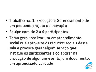 •  Trabalho	
  no.	
  1:	
  Execução	
  e	
  Gerenciamento	
  de	
  
um	
  pequeno	
  projeto	
  de	
  inovação	
  
•  Equipe	
  com	
  de	
  2	
  a	
  6	
  parVcipantes	
  
•  Tema	
  geral:	
  realizar	
  um	
  empreendimento	
  
social	
  que	
  aproveite	
  os	
  recursos	
  sociais	
  desta	
  
sala	
  e	
  procure	
  gerar	
  algum	
  serviço	
  que	
  
insVgue	
  os	
  parVcipantes	
  a	
  colaborar	
  na	
  
produção	
  de	
  algo:	
  um	
  evento,	
  um	
  documento,	
  
um	
  aprendizado	
  validado	
  
	
  

 