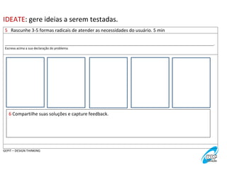 IDEATE:	
  gere	
  ideias	
  a	
  serem	
  testadas.	
  
5	
  	
  	
  Rascunhe	
  3-­‐5	
  formas	
  radicais	
  de	
  atender	
  as	
  necessidades	
  do	
  usuário.	
  5	
  min	
  
	
  
	
  
_________________________________________________________________________________________________________________________.	
  
Escreva	
  acima	
  a	
  sua	
  declaração	
  do	
  problema.	
  
	
  

6	
  Compartilhe	
  suas	
  soluções	
  e	
  capture	
  feedback.	
  

	
  
GEPIT	
  –	
  DESIGN	
  THINKING	
  

 