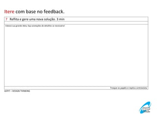 Itere	
  com	
  base	
  no	
  feedback.	
  
7	
  	
  	
  Reflita	
  e	
  gere	
  uma	
  nova	
  solução.	
  3	
  min	
  
	
  

Esboce	
  sua	
  grande	
  ideia,	
  faça	
  anotações	
  de	
  detalhes	
  se	
  necessário! 	
  

Troque	
  os	
  papéis	
  e	
  repita	
  a	
  entrevista	
  
GEPIT	
  –	
  DESIGN	
  THINKING	
  

 