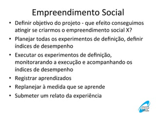 Empreendimento	
  Social
	
  
•  Deﬁnir	
  objeVvo	
  do	
  projeto	
  -­‐	
  que	
  efeito	
  conseguimos	
  
aVngir	
  se	
  criarmos	
  o	
  empreendimento	
  social	
  X?	
  
•  Planejar	
  todas	
  os	
  experimentos	
  de	
  deﬁnição,	
  deﬁnir	
  
índices	
  de	
  desempenho	
  
•  Executar	
  os	
  experimentos	
  de	
  deﬁnição,	
  
monitorarando	
  a	
  execução	
  e	
  acompanhando	
  os	
  
índices	
  de	
  desempenho	
  
•  Registrar	
  aprendizados	
  	
  
•  Replanejar	
  à	
  medida	
  que	
  se	
  aprende	
  
•  Submeter	
  um	
  relato	
  da	
  experiência	
  

 