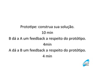 ProtoVpe:	
  construa	
  sua	
  solução.
	
  
10	
  min
	
  
B	
  dá	
  a	
  A	
  um	
  feedback	
  a	
  respeito	
  do	
  protóVpo.
	
  
4min
	
  
A	
  dá	
  a	
  B	
  um	
  feedback	
  a	
  respeito	
  do	
  protóVpo.
	
  
4	
  min
	
  
	
  

 