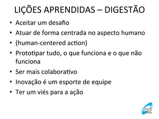 LIÇÕES	
  APRENDIDAS	
  –	
  DIGESTÃO
	
  
•  Aceitar	
  um	
  desaﬁo	
   	
  
•  Atuar	
  de	
  forma	
  centrada	
  no	
  aspecto	
  humano	
  
•  (human-­‐centered	
  acVon)	
  
•  ProtoVpar	
  tudo,	
  o	
  que	
  funciona	
  e	
  o	
  que	
  não	
  
funciona	
  
•  Ser	
  mais	
  colaboraVvo	
  
•  Inovação	
  é	
  um	
  esporte	
  de	
  equipe	
  
•  Ter	
  um	
  viés	
  para	
  a	
  ação	
  

 