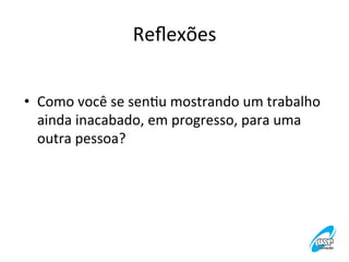Reﬂexões
	
  
•  Como	
  você	
  se	
  senVu	
  mostrando	
  um	
  trabalho	
  
ainda	
  inacabado,	
  em	
  progresso,	
  para	
  uma	
  
outra	
  pessoa?	
  	
  

 