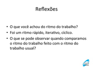 Reﬂexões
	
  
•  O	
  que	
  você	
  achou	
  do	
  ritmo	
  do	
  trabalho?	
  
•  Foi	
  um	
  ritmo	
  rápido,	
  iteraVvo,	
  cíclico.	
  
•  O	
  que	
  se	
  pode	
  observar	
  quando	
  comparamos	
  
o	
  ritmo	
  do	
  trabalho	
  feito	
  com	
  o	
  ritmo	
  do	
  
trabalho	
  usual?	
  	
  

 