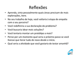 Reﬂexões
	
  
•  Aprenda,	
  sinta	
  pessoalmente	
  quais	
  áreas	
  precisam	
  de	
  mais	
  
explorações,	
  itere.	
  
•  No	
  seu	
  trabalho	
  de	
  hoje,	
  você	
  voltaria	
  à	
  etapa	
  de	
  empaVa	
  
com	
  o	
  seu	
  parceiro?	
  
•  Você	
  redeﬁniria	
  a	
  sua	
  declaração	
  do	
  problema?	
  
•  Você	
  buscaria	
  idear	
  mais	
  soluções?	
  
•  Você	
  tentaria	
  montar	
  um	
  protóVpo	
  a	
  mais?	
  
•  Pense	
  por	
  um	
  momento	
  qual	
  seria	
  o	
  próximo	
  passo	
  se	
  você	
  
Vvesse	
  que	
  iterar	
  tudo	
  de	
  novo	
  desde	
  o	
  início.	
  
•  Qual	
  seria	
  a	
  aVvidade	
  que	
  você	
  gostaria	
  de	
  testar	
  amanhã?	
  

 