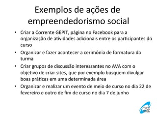 Exemplos	
  de	
  ações	
  de	
  
empreendedorismo	
  social
	
  
•  Criar	
  a	
  Corrente	
  GEPIT,	
  página	
  no	
  Facebook	
  para	
  a	
  
organização	
  de	
  aVvidades	
  adicionais	
  entre	
  os	
  parVcipantes	
  do	
  
curso	
  
•  Organizar	
  e	
  fazer	
  acontecer	
  a	
  cerimônia	
  de	
  formatura	
  da	
  
turma	
  
•  Criar	
  grupos	
  de	
  discussão	
  interessantes	
  no	
  AVA	
  com	
  o	
  
objeVvo	
  de	
  criar	
  sites,	
  que	
  por	
  exemplo	
  busquem	
  divulgar	
  
boas	
  práVcas	
  em	
  uma	
  determinada	
  área	
  	
  
•  Organizar	
  e	
  realizar	
  um	
  evento	
  de	
  meio	
  de	
  curso	
  no	
  dia	
  22	
  de	
  
fevereiro	
  e	
  outro	
  de	
  ﬁm	
  de	
  curso	
  no	
  dia	
  7	
  de	
  junho	
  

 