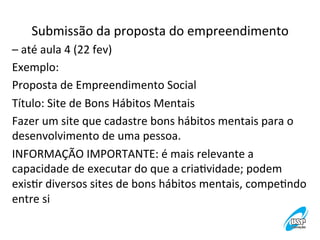 Submissão	
  da	
  proposta	
  do	
  empreendimento
	
  
–	
  até	
  aula	
  4	
  (22	
  fev)	
  
Exemplo:	
  
Proposta	
  de	
  Empreendimento	
  Social	
  
Título:	
  Site	
  de	
  Bons	
  Hábitos	
  Mentais	
  
Fazer	
  um	
  site	
  que	
  cadastre	
  bons	
  hábitos	
  mentais	
  para	
  o	
  
desenvolvimento	
  de	
  uma	
  pessoa.	
  
INFORMAÇÃO	
  IMPORTANTE:	
  é	
  mais	
  relevante	
  a	
  
capacidade	
  de	
  executar	
  do	
  que	
  a	
  criaVvidade;	
  podem	
  
exisVr	
  diversos	
  sites	
  de	
  bons	
  hábitos	
  mentais,	
  compeVndo	
  
entre	
  si	
  

 