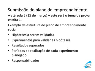 Submissão	
  do	
  plano	
  do	
  empreendimento
	
  
–	
  até	
  aula	
  5	
  (15	
  de	
  março)	
  –	
  este	
  será	
  o	
  tema	
  da	
  prova	
  
escrita	
  1.	
  
Exemplo	
  de	
  estrutura	
  de	
  plano	
  de	
  empreendimento	
  
social:	
  
•  Hipóteses	
  a	
  serem	
  validadas	
  
•  Experimentos	
  para	
  validar	
  as	
  hipóteses	
  
•  Resultados	
  esperados	
  
•  Períodos	
  de	
  realização	
  de	
  cada	
  experimento	
  
planejado	
  
•  Responsabilidades	
  

 