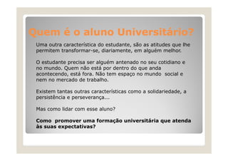 Quem é o aluno Universitário?
Uma outra característica do estudante, são as atitudes que lhe
estudante
permitem transformar-se, diariamente, em alguém melhor.
O estudante precisa ser alguém antenado no seu cotidiano e
no mundo. Quem não está por dentro do que anda
acontecendo, está fora. Não tem espaço no mundo social e
nem no mercado de trabalho
trabalho.
Existem tantas outras características como a solidariedade, a
persistência e perseverança...
Mas como lidar com esse aluno?
Como promover uma formação universitária que atenda
às suas expectativas?

 