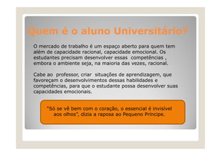 Quem é o aluno Universitário?
O mercado de trabalho é um espaço aberto para quem tem
além de capacidade racional, capacidade emocional. Os
estudantes precisam desenvolver essas competências ,
embora o ambiente seja, na maioria das vezes, racional.
Cabe ao professor, criar situações de aprendizagem, que
favoreçam o desenvolvimentos dessas habilidades e
competências, para que o estudante possa desenvolver suas
capacidades emocionais.
“Só se vê bem com o coração, o essencial é invisível
aos olhos”, dizia a raposa ao Pequeno Príncipe.
olhos”
Príncipe

 