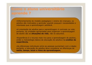 Como o aluno universitário
aprende ?
•Diferentemente do modelo pedagógico ( ensino de crianças), os
adultos são motivados a aprender quando possuem necessidades e
interesses que a aprendizagem satisfará
satisfará.
•A orientação de adultos para a aprendizagem é centrada na vida;
portanto, as unidades apropriadas para organizar a aprendizagem
de adulto são as situações da vida, não os assuntos.
•Experiência é o recurso mais rico para a aprendizagem de adultos,
então a metodologia básica da educação de adultos é a análise da
experiência.
•As diferenças individuais entre as pessoas aumentam com a idade;
portanto, a educação de adultos deve considerar as diferenças de
estilo, tempo, local e ritmo de aprendizagem.

 