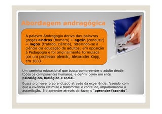Abordagem andragógica
A palavra Andragogia deriva das palavras
gregas andros (homem) + agein (conduzir)
+ logos (tratado ciência), referindo-se à
(tratado, ciência) referindo se
ciência da educação de adultos, em oposição
à Pedagogia e foi originalmente formulada
por um professor alemão Alexander Kapp
alemão,
Kapp,
em 1833.
Um caminho educacional que busca compreender o adulto desde
todos os componentes humanos, e definir como um ente
psicológico, biológico e social.
Busca promover o aprendizado através da experiência, fazendo com
experiência
que a vivência estimule e transforme o conteúdo, impulsionando a
assimilação. É o aprender através do fazer, o “aprender fazendo”.

 