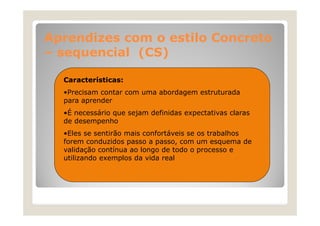 Aprendizes com o estilo Concreto
– sequencial (CS)
Características:
•Precisam contar com uma abordagem estruturada
para aprender
•É necessário que sejam definidas expectativas claras
de desempenho
•Eles se sentirão mais confortáveis se os trabalhos
forem conduzidos passo a passo, com um esquema de
validação contínua ao longo de todo o processo e
utilizando exemplos da vida real

 