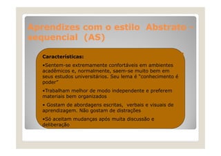Aprendizes com o estilo Abstrato A
di
til Ab t t
sequencial (AS)
Características:
•Sentem-se extremamente confortáveis em ambientes
acadêmicos e, normalmente, saem-se muito bem em
seus estudos universitários. Seu lema é “conhecimento é
conhecimento
poder”
•Trabalham melhor de modo independente e preferem
materiais bem organizados
• Gostam de abordagens escritas, verbais e visuais de
aprendizagem. Não gostam de distrações
•Só aceitam mudanças após muita discussão e
deliberação

 