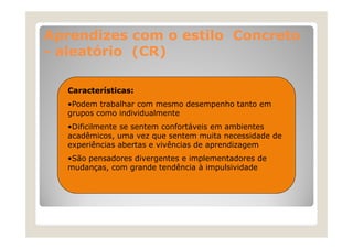 Aprendizes com o estilo Concreto
- aleatório (CR)
Características:
•Podem trabalhar com mesmo desempenho tanto em
grupos como individualmente
•Dificilmente se sentem confortáveis em ambientes
Difi il
t
t
f tá i
bi t
acadêmicos, uma vez que sentem muita necessidade de
experiências abertas e vivências de aprendizagem
•São pensadores divergentes e implementadores de
mudanças, com grande tendência à impulsividade

 