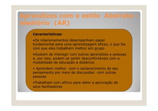 Aprendizes com o estilo Abstrato aleatório (AR)
Características:
•Os relacionamentos desempenham papel
fundamental para uma aprendizagem eficaz, o que faz
f d
l
d
f
f
com que eles trabalhem melhor em grupo
•Gostam de interagir com outros aprendizes e pessoas
Gostam
e, por isso, podem se sentir desconfortáveis com a
modalidade de educação a distância
• Aprendem melhor com o esclarecimento de seu
pensamento por meio de discussões com outras
pessoas
•Trabalham com afinco para obter a aprovação de
seus facilitadores

 