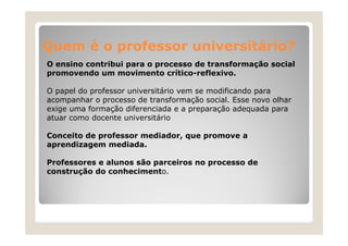 Quem é o professor universitário?
O ensino contribui para o p
p
processo de transformação social
ç
promovendo um movimento crítico-reflexivo.
O papel do professor universitário vem se modificando para
acompanhar o processo de transformação social. Esse novo olhar
exige uma formação diferenciada e a preparação adequada para
atuar como docente universitário
Conceito de professor mediador, que promove a
aprendizagem mediada.
Professores e alunos são parceiros no processo de
construção do conhecimento.

 
