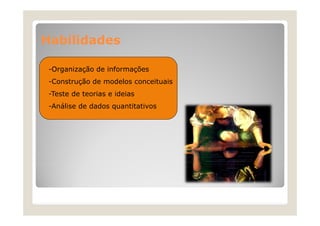 Habilidades
H bilid d
-Organização de informações
-Construção de modelos conceituais
-Teste de teorias e ideias
-Análise de dados quantitativos

 