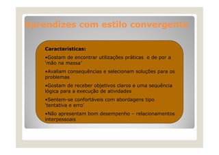 Aprendizes com estilo convergente
Características:
•Gostam de encontrar utilizações práticas e de p a
ç
p
por
‘mão na massa’
•Avaliam consequências e selecionam soluções para os
problemas
•Gostam de receber objetivos claros e uma sequência
lógica para a execução de atividades
•Sentem-se confortáveis com abordagens tipo
‘tentativa e erro’
•Não apresentam bom desempenho – relacionamentos
Nã
t
b
d
h
l i
t
interpessoais

 