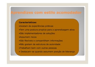 Aprendizes com estilo acomodador
Características:
•Gostam de experiências práticas
•Tem uma postura propícia para a aprendizagem ativa
•São implementadores de soluções
•Assumem riscos
•São flexíveis e compartilham informações
•Não gostam de estrutura de autoridade
•Trabalham bem com outras pessoas
aba a be co out as
• Destacam–se quando assumem posição de liderança

 