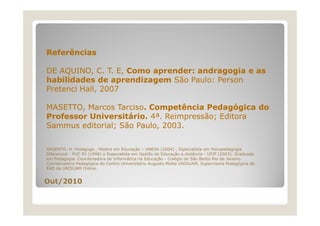 Referências
DE AQUINO, C. T. E, Como aprender: andragogia e as
habilidades de aprendizagem São Paulo: Person
Pretenci H ll 2007
P t
i Hall,
MASETTO, Marcos Tarciso. Competência Pedagógica do
Professor Universitário. 4ª. Reimpressão; Editora
á
ã
Sammus editorial; São Paulo, 2003.
ARGENTO. H. Pedagoga , Mestre em Educação – UNESA (2004) , Especialista em Psicopedagogia
Diferencial - PUC RJ (1998) e Especialista em Gestão de Educação a distância - UFJF (2003). Graduada
em Pedagogia. Coordenadora de Informática na Educação - Colégio de São Bento Rio de Janeiro.
Coordenadora Pedagógica do Centro Universitário Augusto Motta UNISUAM Supervisora Pedagógica de
UNISUAM,
EAD da UNISUAM Online.

Out/2010

 