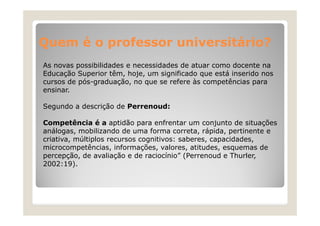 Quem é o professor universitário?
As novas possibilidades e necessidades de atuar como docente na
Educação Superior têm, hoje, um significado que está inserido nos
cursos de pós-graduação, no que se refere às competências para
ensinar.
i
Segundo a descrição de Perrenoud:
Competência é a aptidão para enfrentar um conjunto de situações
análogas, mobilizando de uma forma correta, rápida, pertinente e
criativa,
criativa múltiplos recursos cognitivos: saberes, capacidades
saberes capacidades,
microcompetências, informações, valores, atitudes, esquemas de
percepção, de avaliação e de raciocínio” (Perrenoud e Thurler,
2002:19).
2002:19)

 