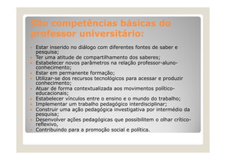São competências básicas do
professor universitário:
Estar inserido no diálogo com diferentes fontes de saber e
pesquisa;
Ter uma atitude de compartilhamento dos saberes;
Estabelecer novos pa âmet os
Estabelece no os parâmetros na relação professor-alunoelação p ofesso al no
conhecimento;
Estar em permanente formação;
Utilizar se
Utilizar-se dos recursos tecnológicos para acessar e produzir
conhecimento;
Atuar de forma contextualizada aos movimentos políticoeducacionais;
Estabelecer vínculos entre o ensino e o mundo do trabalho;
Implementar um trabalho pedagógico interdisciplinar;
Construir uma ação pedagógica investigativa por intermédio da
p q
pesquisa;
;
Desenvolver ações pedagógicas que possibilitem o olhar críticoreflexivo,
Contribuindo para a promoção social e política.

 