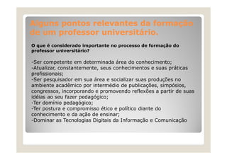 Alguns pontos relevantes da formação
de um professor universitário.
O que é considerado importante no processo de formação do
professor universitário?

-Ser competente em determinada área do conhecimento;
Ser
-Atualizar, constantemente, seus conhecimentos e suas práticas
profissionais;
-Ser pesquisador em sua área e socializar suas produções no
Ser
ambiente acadêmico por intermédio de publicações, simpósios,
congressos, incorporando e promovendo reflexões a partir de suas
idéias ao seu fazer pedagógico;
-Ter domínio pedagógico;
-Ter postura e compromisso ético e político diante do
conhecimento e da ação de ensinar;
ç
;
-Dominar as Tecnologias Digitais da Informação e Comunicação

 
