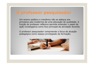 O professor pesquisador
Um ensino estático e mecânico não se adéqua aos
princípios pós-modernos de uma educação de qualidade. A
função do professor reflexivo permite entender o papel da
ação investigativa como foco principal da atividade docente.
O professor pesquisador compreende o lócus de atuação
pedagógica como espaço privilegiado de formação.

 