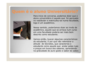 Quem é o aluno Universitário?
Q
l
U i
itá i ?
Para inicio de conversa, podemos dizer que o
aluno universitário é aquele que foi aprovado
á
f
no vestibular e matriculou-se numa faculdade,
logo é um acadêmico.
Nesse sentido, poderíamos dizer ao invés de
acadêmico, aquele que se arrisca num curso
em uma faculdade poderia ser mais bem
descrito como estudante.
Vamos então, buscar algumas características
então
do estudante. E por que não relembrar a
atitude de Sócrates, que caracteriza o
estudante como aquele que andar pelas ruas
e praças em busca dos saberes, aprendendo
na gratuidade do puro gosto e sabor do saber.

 