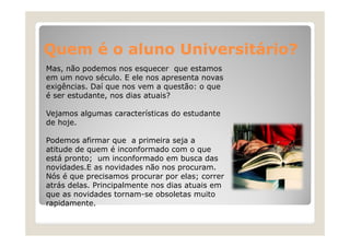 Quem é o aluno Universitário?
Mas,
Mas não podemos nos esquecer que estamos
em um novo século. E ele nos apresenta novas
exigências. Daí que nos vem a questão: o que
é ser estudante nos dias atuais?
estudante,
Vejamos algumas características do estudante
de hoje
hoje.
Podemos afirmar que a primeira seja a
atitude de quem é inconformado com o que
está pronto; um inconformado em busca das
novidades.E as novidades não nos procuram.
Nós é que precisamos p
q
p
procurar p elas; correr
por
;
atrás delas. Principalmente nos dias atuais em
que as novidades tornam-se obsoletas muito
rapidamente.

 