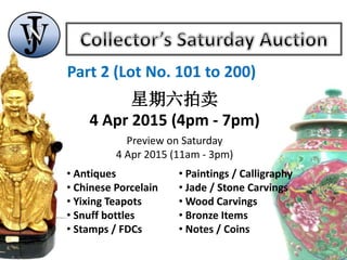 Part 2 (Lot No. 101 to 200)
星期六拍卖
4 Apr 2015 (4pm - 7pm)
Preview on Saturday
4 Apr 2015 (11am - 3pm)
• Antiques
• Chinese Porcelain
• Yixing Teapots
• Snuff bottles
• Stamps / FDCs
• Paintings / Calligraphy
• Jade / Stone Carvings
• Wood Carvings
• Bronze Items
• Notes / Coins
 