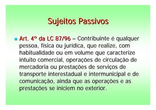 Sujeitos Passivos

   Art. 4º da LC 87/96 – Contribuinte é qualquer
    pessoa, física ou jurídica, que realize, com
    habitualidade ou em volume que caracterize
    intuito comercial, operações de circulação de
    mercadoria ou prestações de serviços de
    transporte interestadual e intermunicipal e de
    comunicação, ainda que as operações e as
    prestações se iniciem no exterior.
 