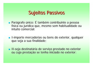 Sujeitos Passivos
   Parágrafo único: É também contribuinte a pessoa
    física ou jurídica que, mesmo sem habitualidade ou
    intuito comercial:

   I-importe mercadorias ou bens do exterior, qualquer
    que seja a sua finalidade;

   II-seja destinatária de serviço prestado no exterior
    ou cuja prestação se tenha iniciado no exterior;
 