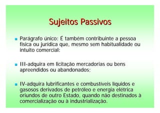 Sujeitos Passivos
   Parágrafo único: É também contribuinte a pessoa
    física ou jurídica que, mesmo sem habitualidade ou
    intuito comercial:

   III-adquira em licitação mercadorias ou bens
    apreendidos ou abandonados;

   IV-adquira lubrificantes e combustíveis líquidos e
    gasosos derivados de petróleo e energia elétrica
    oriundos de outro Estado, quando não destinados à
    comercialização ou à industrialização.
 